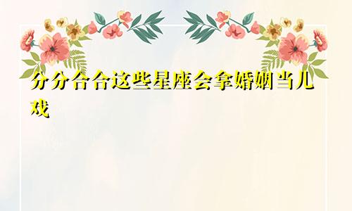 分分合合这些星座会拿婚姻当儿戏