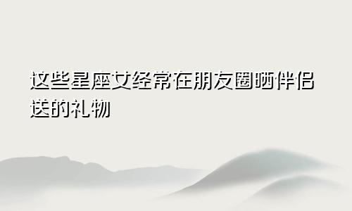 这些星座女经常在朋友圈晒伴侣送的礼物