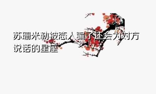 苏珊米勒被恋人骗了还会为对方说话的星座