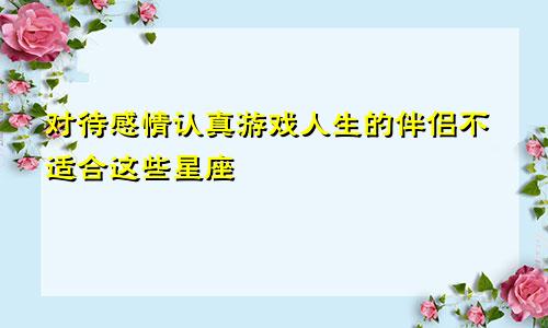 对待感情认真游戏人生的伴侣不适合这些星座