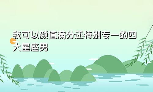 我可以颜值满分还特别专一的四大星座男