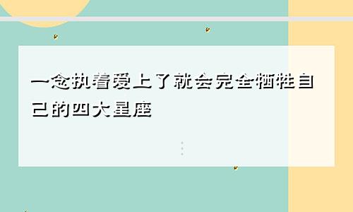 一念执着爱上了就会完全牺牲自己的四大星座