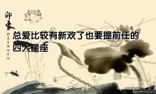 总爱比较有新欢了也要提前任的四大星座