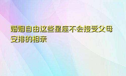 婚姻自由这些星座不会接受父母安排的相亲