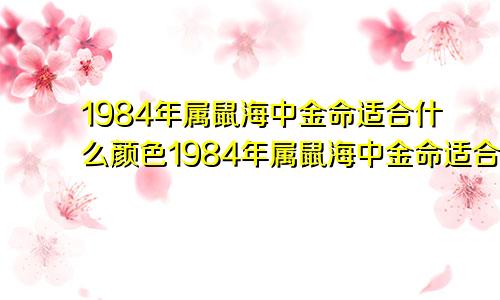 1984年属鼠海中金命适合什么颜色1984年属鼠海中金命适合做什么行业