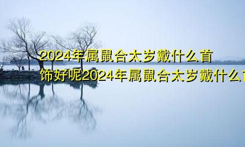 2024年属鼠合太岁戴什么首饰好呢2024年属鼠合太岁戴什么首饰好一点