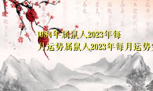 1984年属鼠人2023年每月运势属鼠人2023年每月运势完整版第一星座网