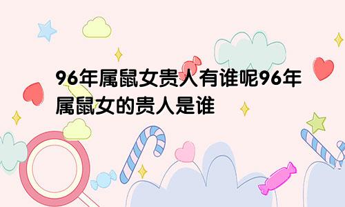 96年属鼠女贵人有谁呢96年属鼠女的贵人是谁