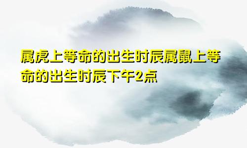 属虎上等命的出生时辰属鼠上等命的出生时辰下午2点