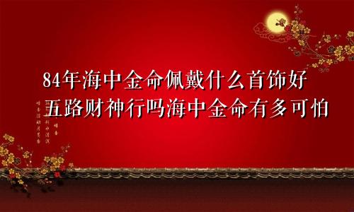 84年海中金命佩戴什么首饰好五路财神行吗海中金命有多可怕