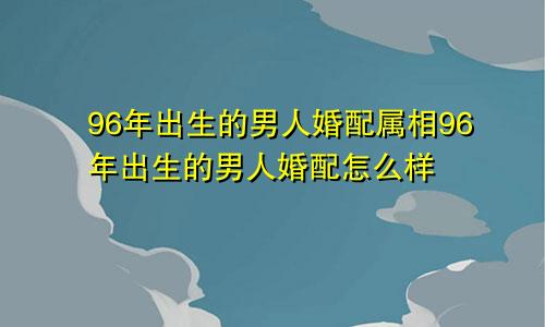 96年出生的男人婚配属相96年出生的男人婚配怎么样