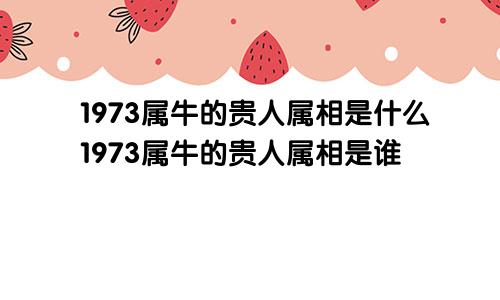 1973属牛的贵人属相是什么1973属牛的贵人属相是谁