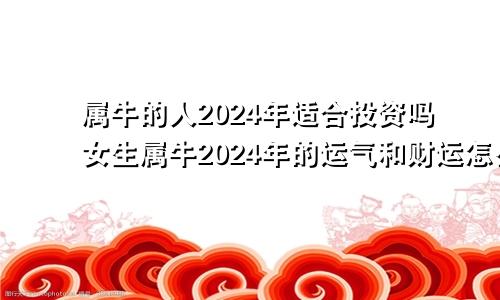 属牛的人2024年适合投资吗女生属牛2024年的运气和财运怎么样