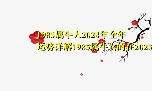 1985属牛人2024年全年运势详解1985属牛女的在2023年运气