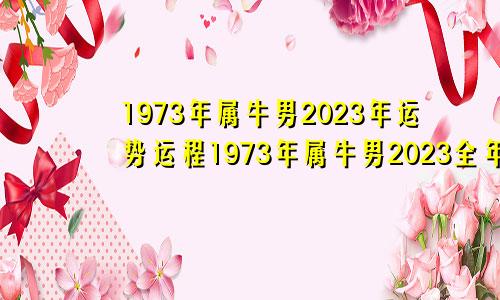 1973年属牛男2023年运势运程1973年属牛男2023全年命运