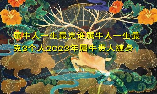 属牛人一生最克谁属牛人一生最克3个人2023年属牛贵人缠身