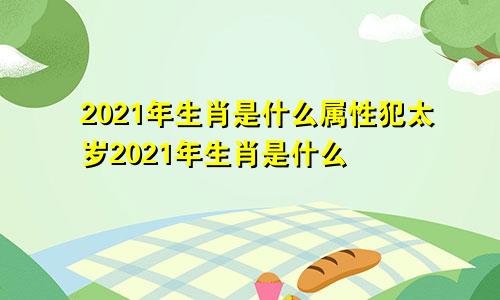 2021年生肖是什么属性犯太岁2021年生肖是什么