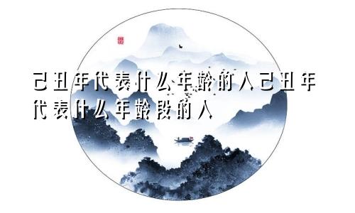 己丑年代表什么年龄的人己丑年代表什么年龄段的人