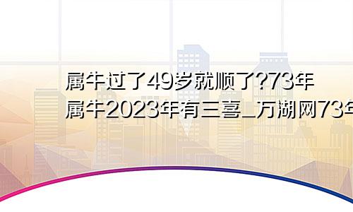 属牛过了49岁就顺了?73年属牛2023年有三喜_万湖网73年属牛50岁有一灾婚姻