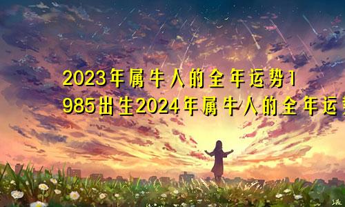 2023年属牛人的全年运势1985出生2024年属牛人的全年运势1985出生每月