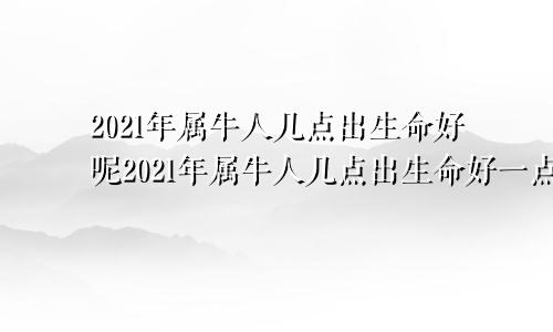 2021年属牛人几点出生命好呢2021年属牛人几点出生命好一点