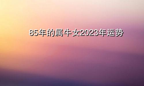 85年的属牛女2023年运势