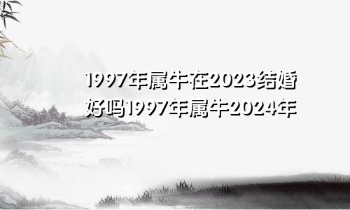 1997年属牛在2023结婚好吗1997年属牛2024年