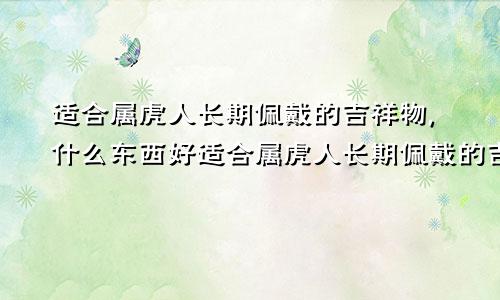 适合属虎人长期佩戴的吉祥物,什么东西好适合属虎人长期佩戴的吉祥物,什么东西最好