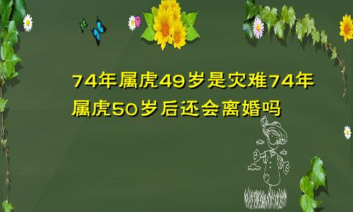 74年属虎49岁是灾难74年属虎50岁后还会离婚吗