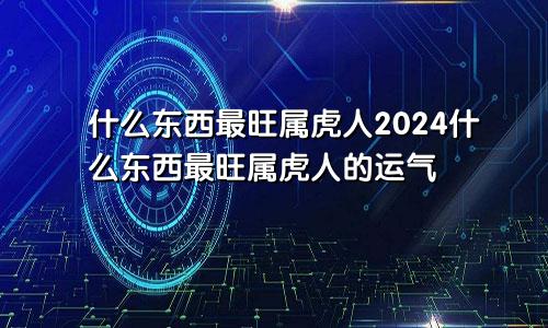 什么东西最旺属虎人2024什么东西最旺属虎人的运气