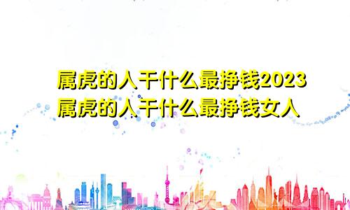 属虎的人干什么最挣钱2023属虎的人干什么最挣钱女人