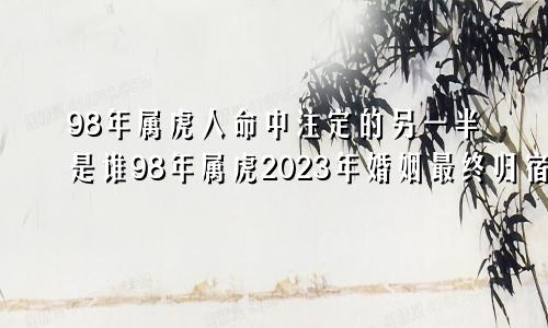 98年属虎人命中注定的另一半是谁98年属虎2023年婚姻最终归宿