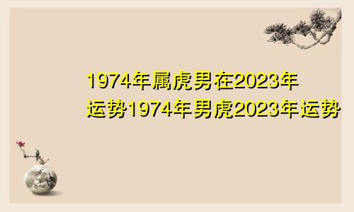 1974年属虎男在2023年运势1974年男虎2023年运势