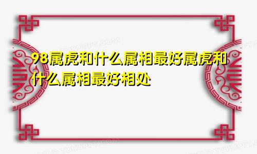 98属虎和什么属相最好属虎和什么属相最好相处