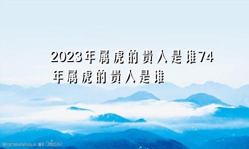 2023年属虎的贵人是谁74年属虎的贵人是谁