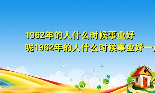 1962年的人什么时候事业好呢1962年的人什么时候事业好一点