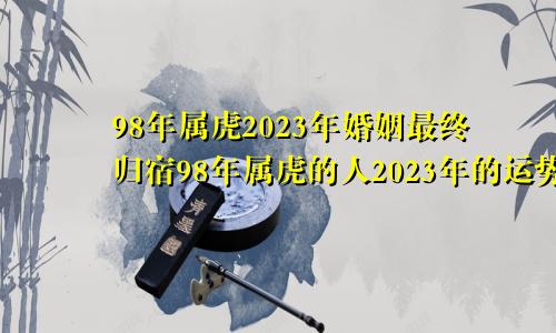 98年属虎2023年婚姻最终归宿98年属虎的人2023年的运势及运程