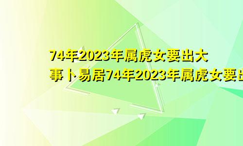 74年2023年属虎女要出大事卜易居74年2023年属虎女要出大事,74年属虎女老了会靠谁呢?