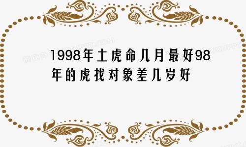 1998年土虎命几月最好98年的虎找对象差几岁好