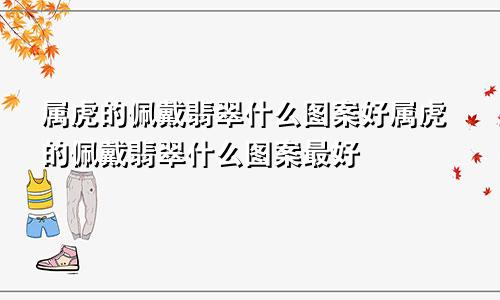 属虎的佩戴翡翠什么图案好属虎的佩戴翡翠什么图案最好