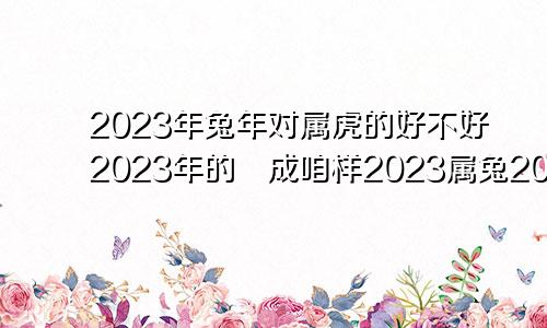 2023年兔年对属虎的好不好2023年的収成咱样2023属兔2022属虎谁命好