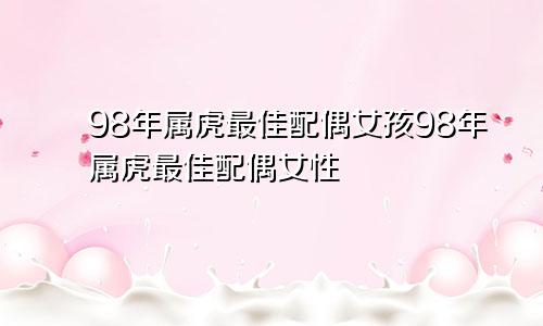 98年属虎最佳配偶女孩98年属虎最佳配偶女性