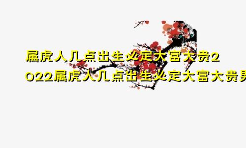 属虎人几点出生必定大富大贵2022属虎人几点出生必定大富大贵男孩十月份