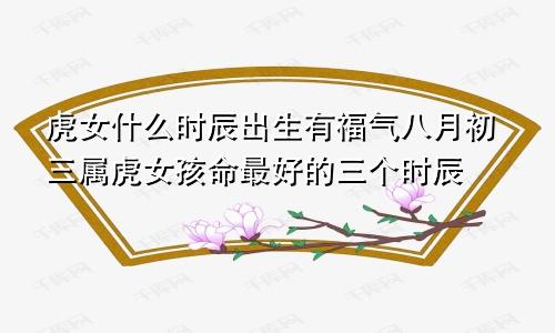 虎女什么时辰出生有福气八月初三属虎女孩命最好的三个时辰