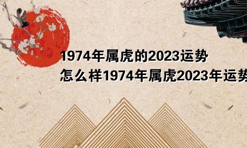 1974年属虎的2023运势怎么样1974年属虎2023年运势及运程