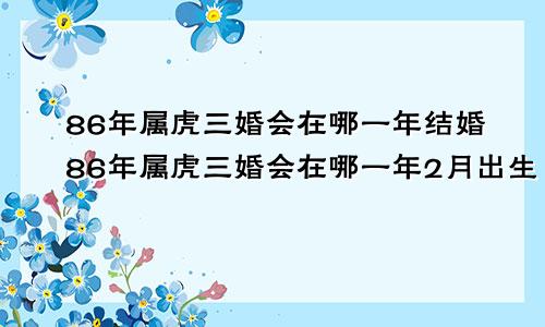 86年属虎三婚会在哪一年结婚86年属虎三婚会在哪一年2月出生