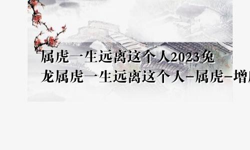 属虎一生远离这个人2023兔龙属虎一生远离这个人-属虎-增庆堂吉祥文化