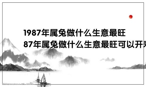 1987年属兔做什么生意最旺87年属兔做什么生意最旺可以开寿金纸店吗