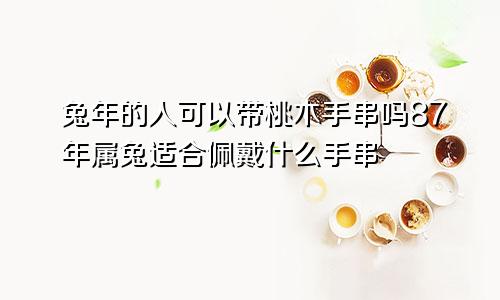 兔年的人可以带桃木手串吗87年属兔适合佩戴什么手串