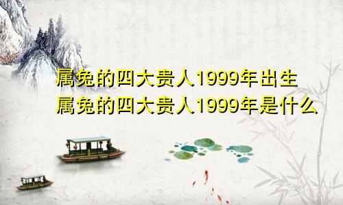 属兔的四大贵人1999年出生属兔的四大贵人1999年是什么